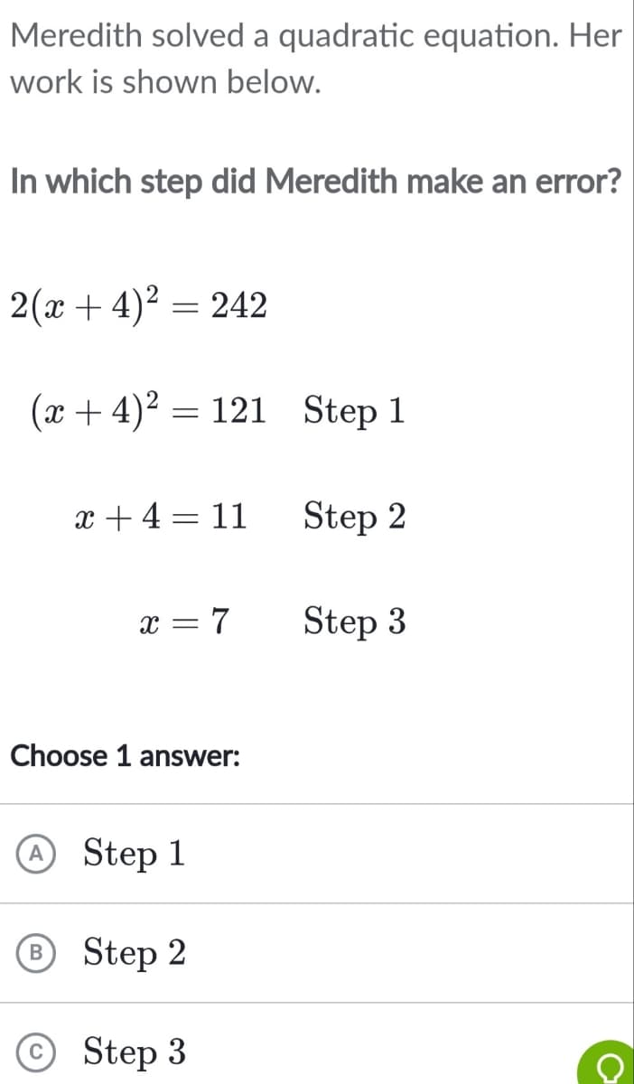 Meredith solved a quadratic equation. Her
work is shown below.
In which step did Meredith make an error?
2(x+4)² = 242
(x+4)² = 121 Step 1
x +4=11
x = 7
Choose 1 answer:
A Step 1
B Step 2
Step 3
Step 2
Step 3
C