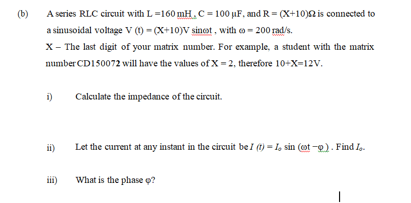 (b)
A series RLC circuit with L =160 mH. C= 100 µF, and R = (X+10)N is connected to
a sinusoidal voltage V (t) = (X+10)V sinot , with o = 200 rad/s.
www
X- The last digit of your matrix number. For example, a student with the matrix
number CD150072 will have the values of X = 2, therefore 10+X=12v.
i)
Calculate the impedance of the circuit.
ii)
Let the current at any instant in the circuit be I (t) = I, sin (ot -o). Find I.
iii)
What is the phase o?
