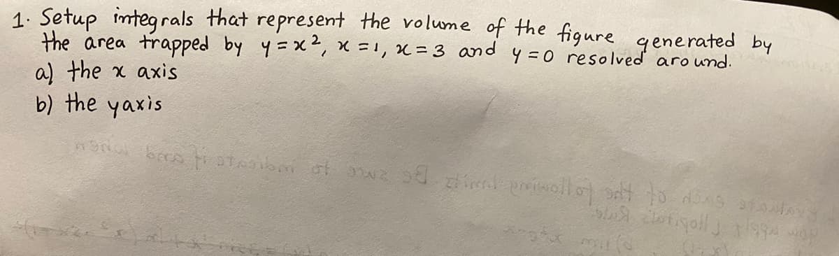 1. Setup integrals that represent the volume of the figure generated by
the area trapped by y=x, x =1, x= 3 and y=0 resolved around.
a) the x axis
b) the yaxis
