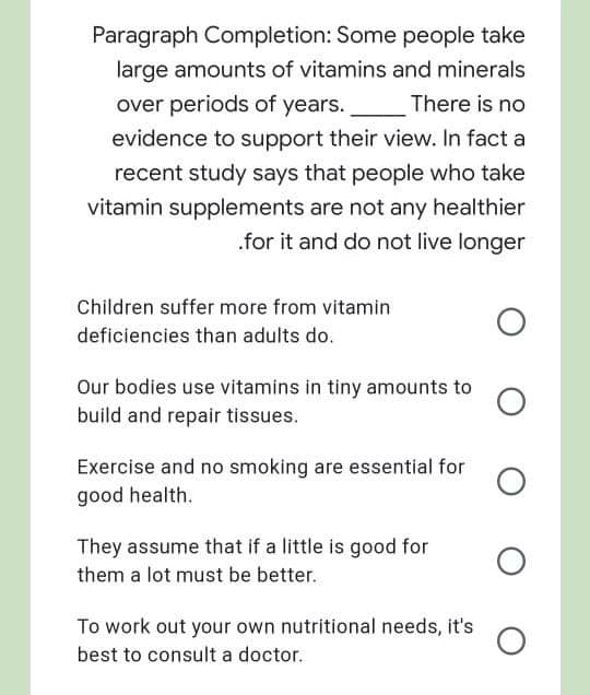 Paragraph Completion: Some people take
large amounts of vitamins and minerals
over periods of years.
There is no
evidence to support their view. In fact a
recent study says that people who take
vitamin supplements are not any healthier
.for it and do not live longer
Children suffer more from vitamin
deficiencies than adults do.
Our bodies use vitamins in tiny amounts to
build and repair tissues.
Exercise and no smoking are essential for
good health.
They assume that if a little is good for
them a lot must be better.
To work out your own nutritional needs, it's
best to consult a doctor.
