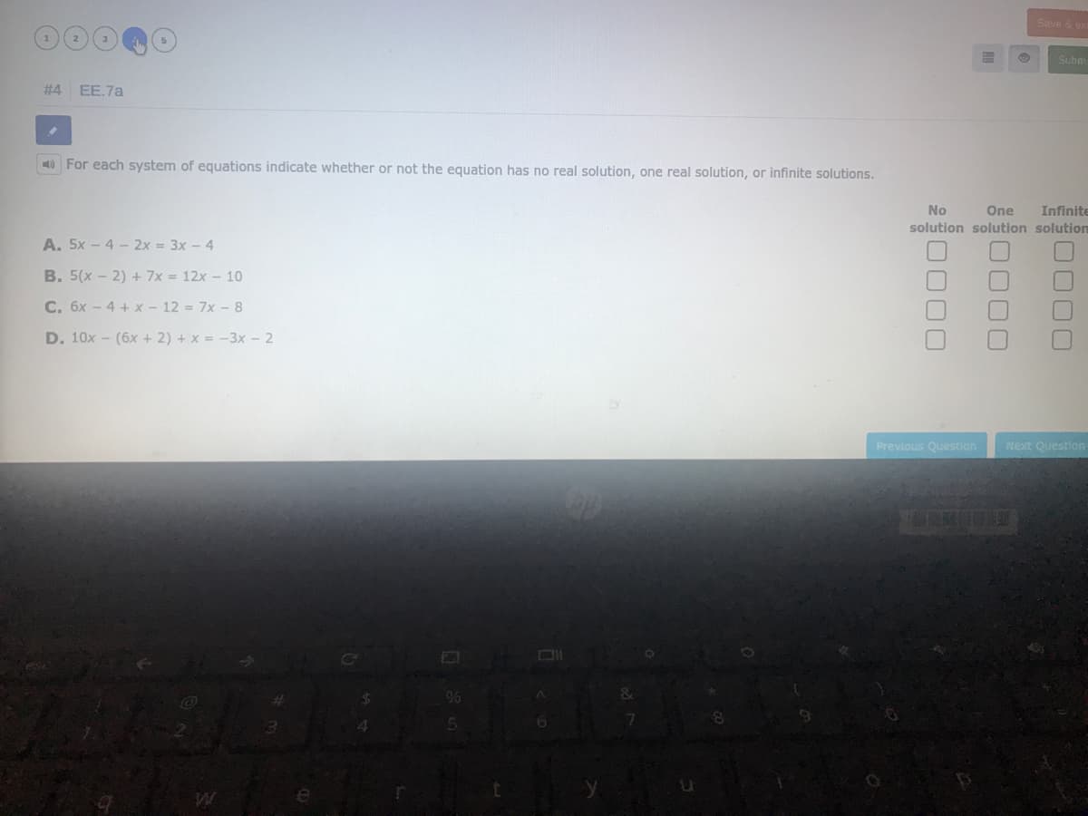 Save & e
Subm
#4
EE.7a
O For each system of equations indicate whether or not the equation has no real solution, one real solution, or infinite solutions.
No
One
Infinite
solution solution solutiom
A. 5x - 4 - 2x = 3x - 4
B. 5(x - 2) + 7x = 12x - 10
C. 6x - 4 + x - 12 = 7x - 8
D. 10x - (6x + 2) + x = -3x - 2
Previous Question
Next Question
96
0000
0000
0000
