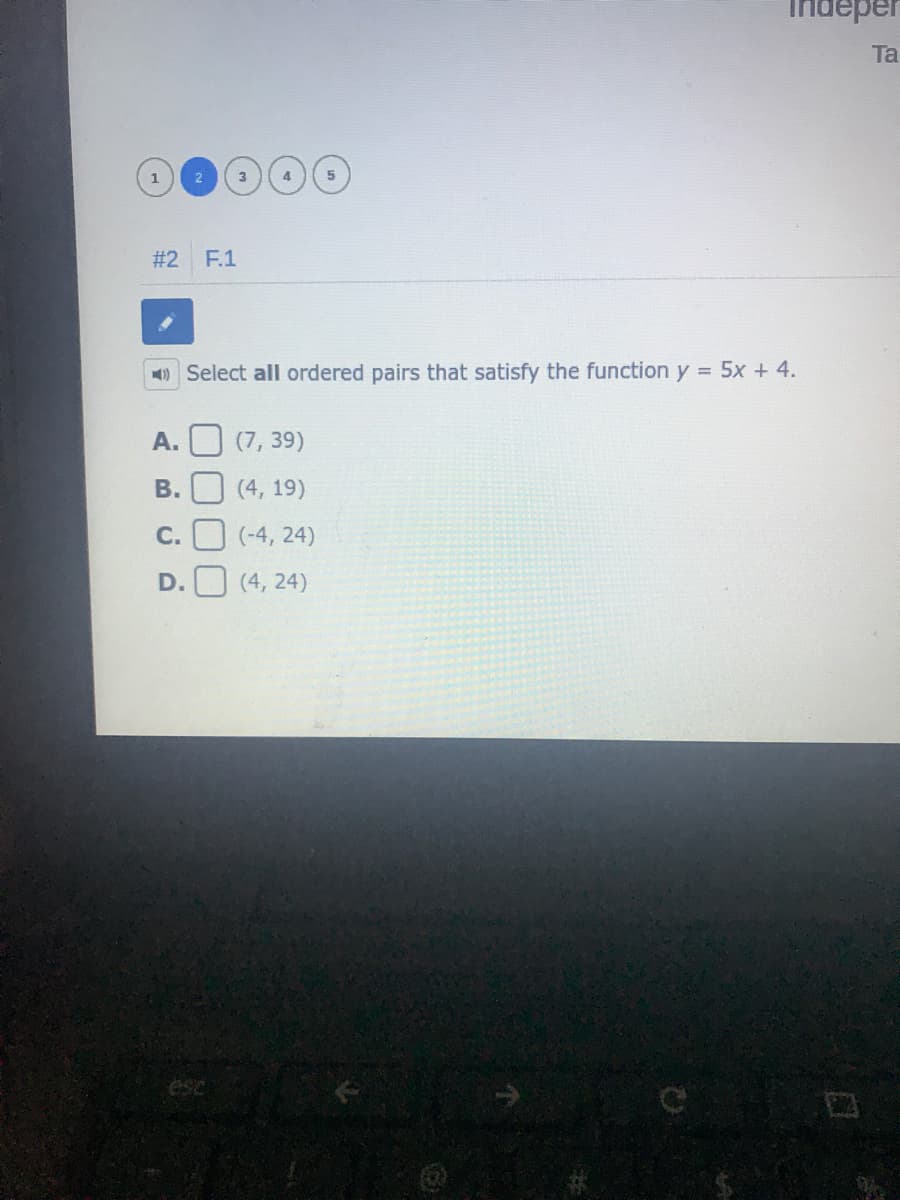 Indeper
Ta
1
#2
F.1
) Select all ordered pairs that satisfy the function y = 5x + 4.
А.
(7, 39)
B. U (4, 19)
C.
(-4, 24)
D.
(4, 24)
