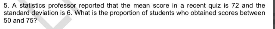 5. A statistics professor reported that the mean score in a recent quiz is 72 and the
standard deviation is 6. What is the proportion of students who obtained scores between
50 and 75?
