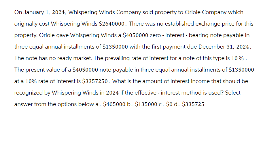 On January 1, 2024, Whispering Winds Company sold property to Oriole Company which
originally cost Whispering Winds $2640000. There was no established exchange price for this
property. Oriole gave Whispering Winds a $4050000 zero - interest - bearing note payable in
three equal annual installments of $1350000 with the first payment due December 31, 2024.
The note has no ready market. The prevailing rate of interest for a note of this type is 10% .
The present value of a $4050000 note payable in three equal annual installments of $1350000
at a 10% rate of interest is $3357250. What is the amount of interest income that should be
recognized by Whispering Winds in 2024 if the effective - interest method is used? Select
answer from the options below a. $405000 b. $135000 c. $0 d. $335725