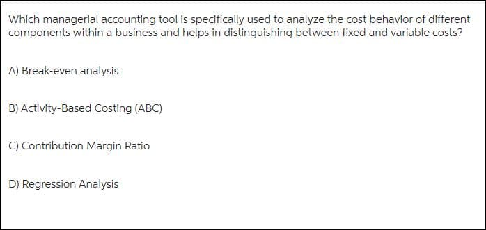 Which managerial accounting tool is specifically used to analyze the cost behavior of different
components within a business and helps in distinguishing between fixed and variable costs?
A) Break-even analysis
B) Activity-Based Costing (ABC)
C) Contribution Margin Ratio
D) Regression Analysis