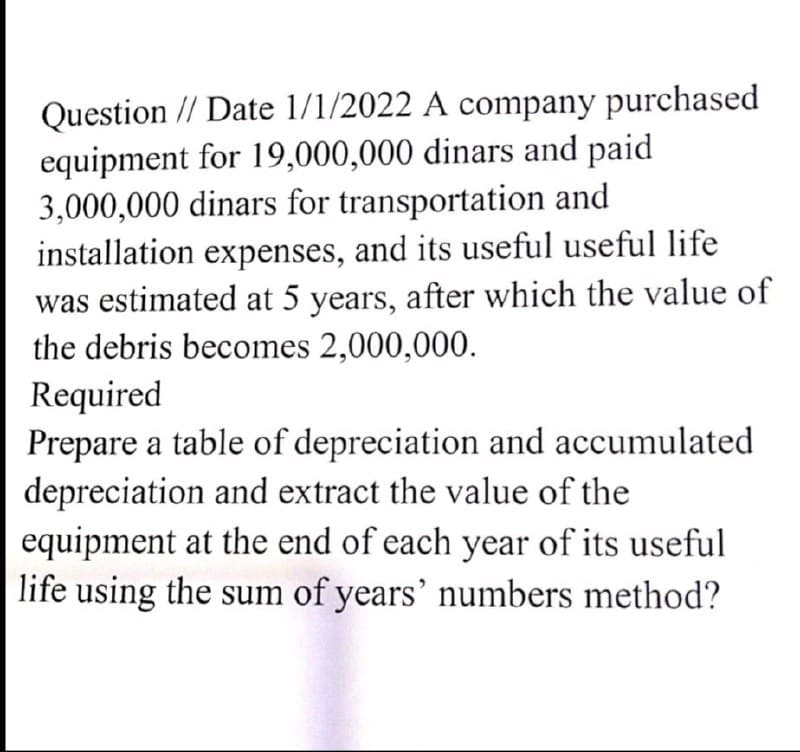 Question // Date 1/1/2022 A company purchased
equipment for 19,000,000 dinars and paid
3,000,000 dinars for transportation and
installation expenses, and its useful useful life
was estimated at 5 years, after which the value of
the debris becomes 2,000,000.
Required
Prepare a table of depreciation and accumulated
depreciation and extract the value of the
equipment at the end of each year of its useful
life using the sum of years' numbers method?