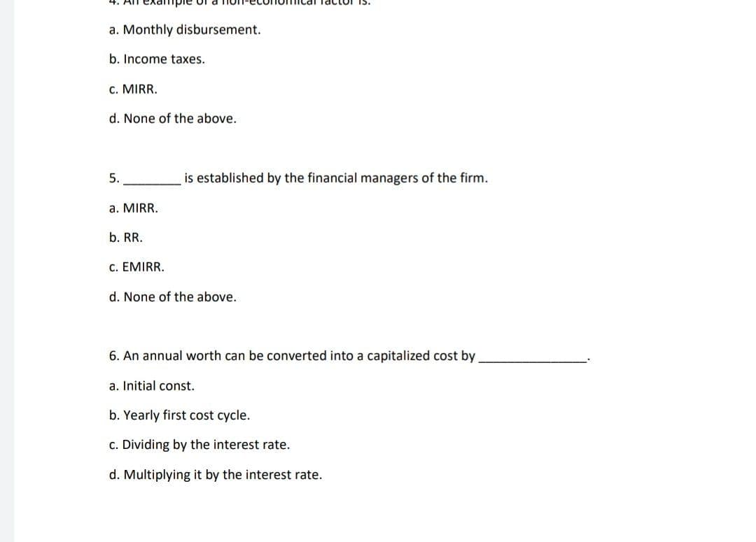 a. Monthly disbursement.
b. Income taxes..
C. MIRR.
d. None of the above.
5.
is established by the financial managers of the firm.
a. MIRR.
b. RR.
C. EMIRR.
d. None of the above.
6. An annual worth can be converted into a capitalized cost by
a. Initial const.
b. Yearly first cost cycle.
c. Dividing by the interest rate.
d. Multiplying it by the interest rate.