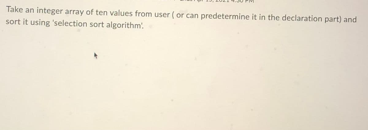 Take an integer array of ten values from user ( or can predetermine it in the declaration part) and
sort it using 'selection sort algorithm'.
