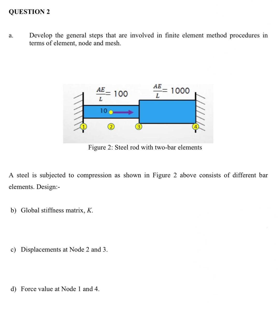 QUESTION 2
a.
Develop the general steps that are involved in finite element method procedures in
terms of element, node and mesh.
AE
100
AE
L
1000
L
1
(2)
Figure 2: Steel rod with two-bar elements
A steel is subjected to compression as shown in Figure 2 above consists of different bar
elements. Design:-
b) Global stiffness matrix, K.
c) Displacements at Node 2 and 3.
d) Force value at Node 1 and 4.
10