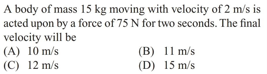 A body of mass 15 kg moving with velocity of 2 m/s is
acted upon by a force of 75 N for two seconds. The final
velocity will be
(A) 10 m/s
(C) 12 m/s
(B)
11 m/s
15 m/s
(D)