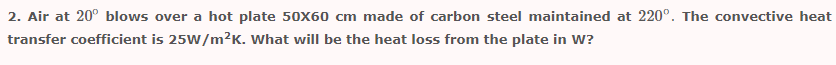 2. Air at 20° blows over a hot plate 50X60 cm made of carbon steel maintained at 220°. The convective heat
transfer coefficient is 25W/m²K. What will be the heat loss from the plate in W?