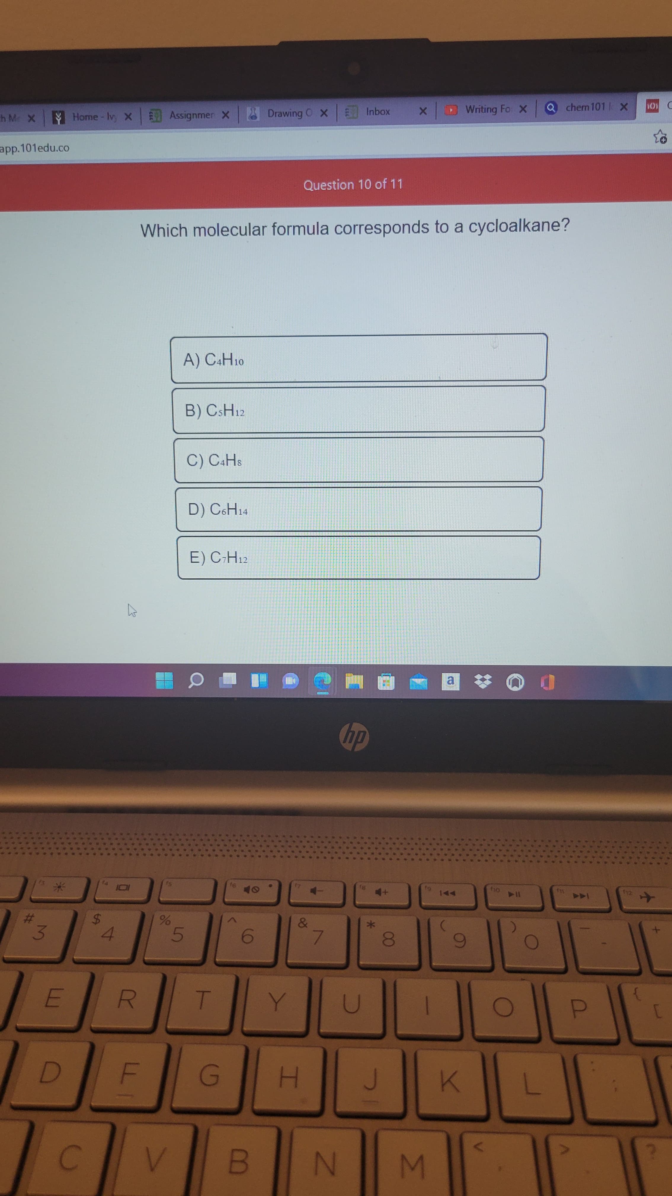 00
F.
R
%24
%23
app.101edu.co
Home- Iv, x Assignmen X
8YC
O Drawing O X
EInbox
Which molecular formula corresponds to a cycloalkane?
Question 10 of 11
Writing Fo x
chem 101 X
A) C&H10
B) CSH12
C) C4HS
D) C6H14
E) C-H12
前画
a.
%23
4.
91
4-
81
4+
A
114
6
to
D.
N
