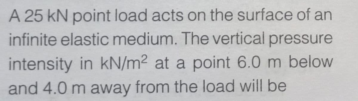 A 25 kN point load acts on the surface of an
infinite elastic medium. The vertical pressure
intensity in kN/m² at a point 6.0 m below
and 4.0 m away from the load will be