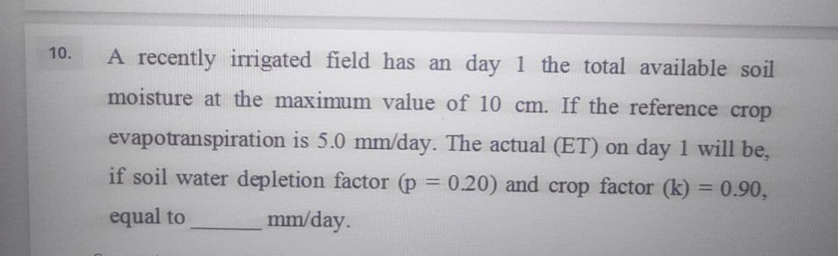 10.
A recently irrigated field has an day 1 the total available soil
moisture at the maximum value of 10 cm. If the reference crop
evapotranspiration is 5.0 mm/day. The actual (ET) on day 1 will be,
if soil water depletion factor (p = 0.20) and crop factor (k)= 0.90,
equal to
mm/day.