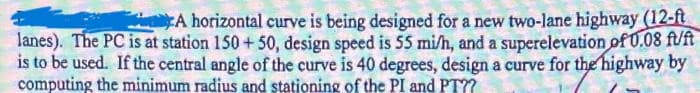 A horizontal curve is being designed for a new two-lane highway (12-ft
lanes). The PC is at station 150+50, design speed is 55 mi/h, and a superelevation of 0.08 fuft
is to be used. If the central angle of the curve is 40 degrees, design a curve for the highway by
computing the minimum radius and stationing of the PI and PT??