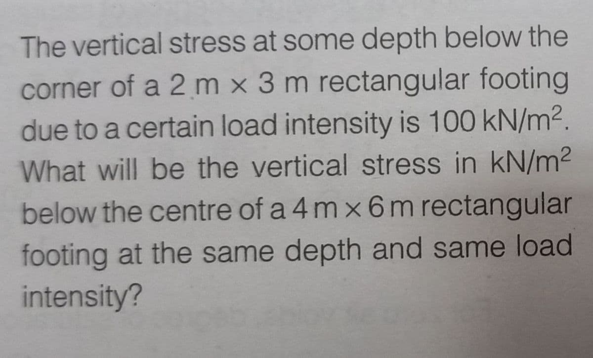 The vertical stress at some depth below the
corner of a 2 m x 3 m rectangular footing
due to a certain load intensity is 100 kN/m².
What will be the vertical stress in kN/m²
below the centre of a 4 mx 6 m rectangular
footing at the same depth and same load
intensity?