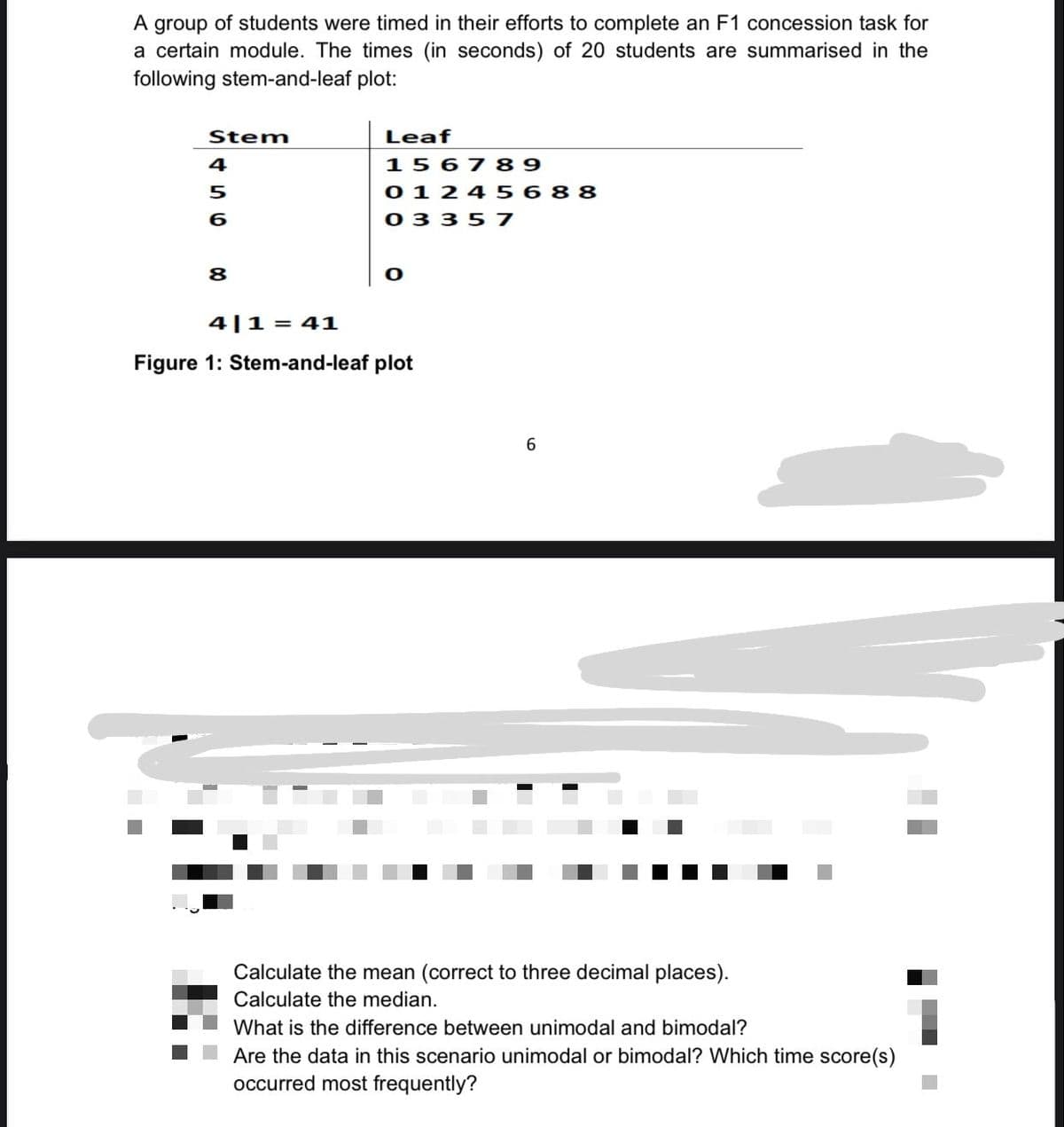 A group of students were timed in their efforts to complete an F1 concession task for
a certain module. The times (in seconds) of 20 students are summarised in the
following stem-and-leaf plot:
Stem
4
5
6
8
Leaf
156789
0 1 24 5688
03357
4|1= 41
Figure 1: Stem-and-leaf plot
6
Calculate the mean (correct to three decimal places).
Calculate the median.
What is the difference between unimodal and bimodal?
Are the data in this scenario unimodal or bimodal? Which time score(s)
occurred most frequently?