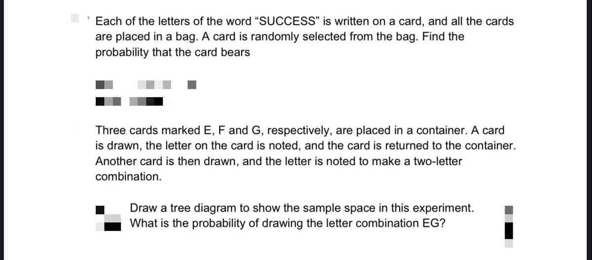 Each of the letters of the word "SUCCESS" is written on a card, and all the cards
are placed in a bag. A card is randomly selected from the bag. Find the
probability that the card bears
Three cards marked E, F and G, respectively, are placed in a container. A card
is drawn, the letter on the card is noted, and the card is returned to the container.
Another card is then drawn, and the letter is noted to make a two-letter
combination.
Draw a tree diagram to show the sample space in this experiment.
What is the probability of drawing the letter combination EG?