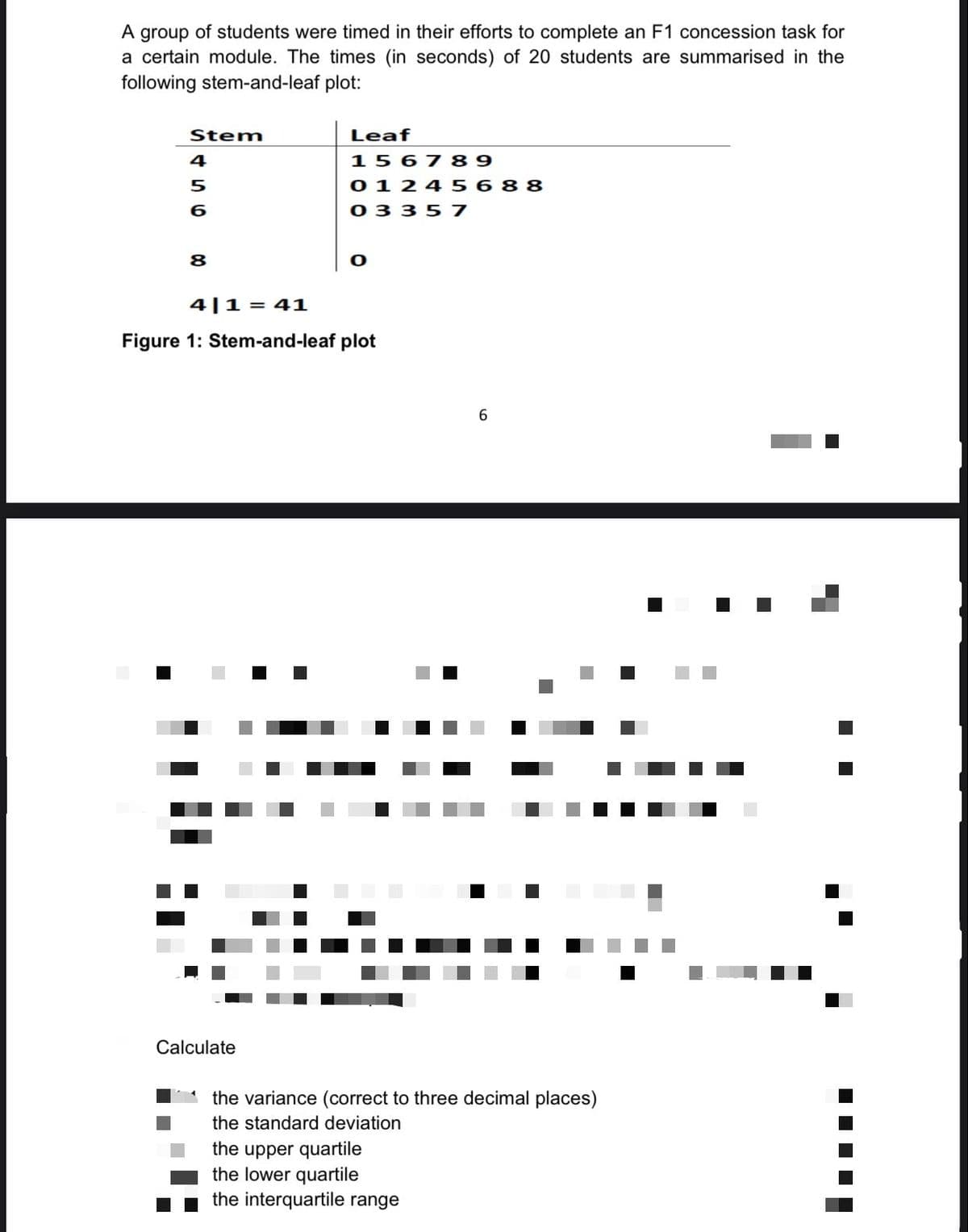 A group of students were timed in their efforts to complete an F1 concession task for
a certain module. The times (in seconds) of 20 students are summarised in the
following stem-and-leaf plot:
Stem
4
5
6
8
Leaf
Calculate
156789
01245688
03357
O
4|1= 41
Figure 1: Stem-and-leaf plot
#4
60
the variance (correct to three decimal places)
the standard deviation
the upper quartile
the lower quartile
the interquartile range
‒‒‒‒