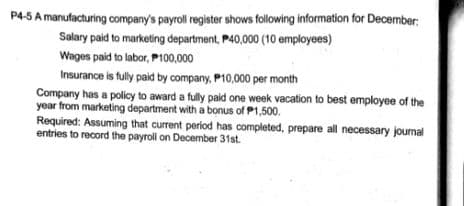 P4-5 A manufacturing company's payroll register shows following information for December:
Salary paid to marketing department, P40,000 (10 employees)
Wages paid to labor, P100,000
Insurance is fully paid by company, P10,000 per month
Company has a policy to award a fully paid one week vacation to best employee of the
year from marketing department with a bonus of P1,500.
Required: Assuming that current period has completed, prepare all necessary journal
entries to record the payroll on December 31st.
