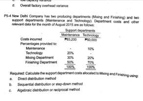 a Overal factory overhead variance
PS4 New Delhi Company has two producing deparments (Mixing and Finishing) and two
support departments (Maintenance and Technology). Department costs and other
relevant data for the month of August 2015 are as folows:
Support departments
Maintenance Technology
P83,200 P60,00
Costs incurred
Percentages provided to:
Maintenance
10%
Technology
Miing Department
Finishing Department
20%
30%
20%
T0%
100%
100%
Required: Calculate the support department costs alocated to Mising and Finishing using
a. Direct distribution method
b Sequential distribution or step-down method
C Algebraic distribution or reciprocal method
