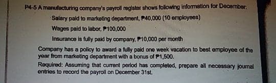 P4-5 A manufacturing company's payroll reglster shows following information for December:
Salary paid to marketing department, P40,000 (10 employees)
Wages paid to labor, P100,000
Insurance is fully paid by company, P10,000 per month
Company has a policy to award a fully paid one week vacation to best employee of the
year from marketing department with a bonus of P1,500.
Required: Assuming that current period has completed, prepare all necessary journal
entries to record the payroll on December 31st.
