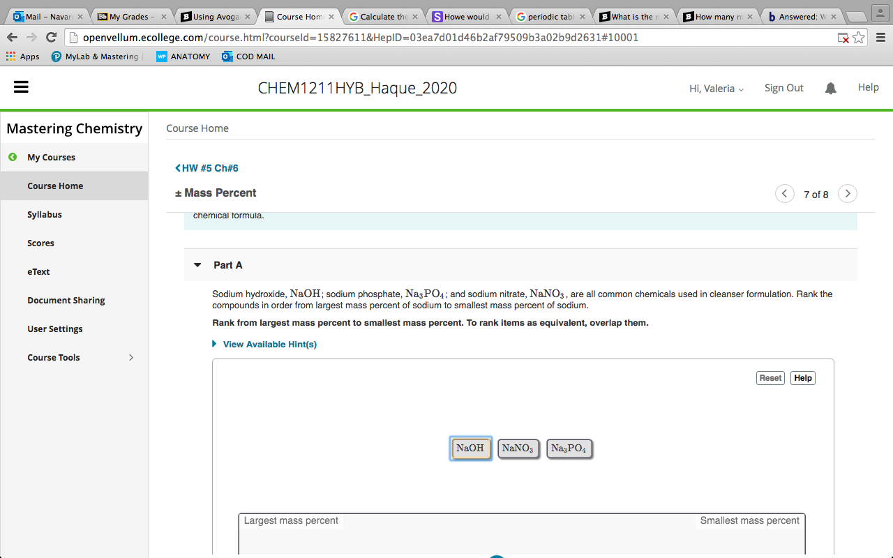 O Mail - Navar x
|My Grades
B Using Avoga x
Course Hom x
G Calculate the x
S Howe would x
G periodic tabl x
What is the
How many m x
b Answered: w x
openvellum.ecollege.com/course.html?courseld=15827611&HeplD=03ea7d01d46b2af79509b3a02b9d2631#10001
: Apps
MyLab
Mastering
ΑΝΑΤΟΜΥ
O COD MAIL
CHEM1211HYB_Haque_2020
Hi, Valeria v
Sign Out
Help
Mastering Chemistry
Course Home
O My Courses
<HW #5 Ch#6
Course Home
+ Mass Percent
7 of 8
Syllabus
chemical formula.
Scores
Part A
eText
Sodium hydroxide, NaOH; sodium phosphate, Na3 PO4; and sodium nitrate, NaNO3, are all common chemicals used i
compounds in order from largest mass percent of sodium to smallest mass percent of sodium.
cleanser formulation. Rank the
Document Sharing
Rank from largest mass percent
lest mass percent. To rank
as equivalent, overlap them.
User Settings
> View Available Hint(s)
Course Tools
Reset Help
NaOH
NANO3 |NazPO4
Largest mass percent
Smallest mass percent
