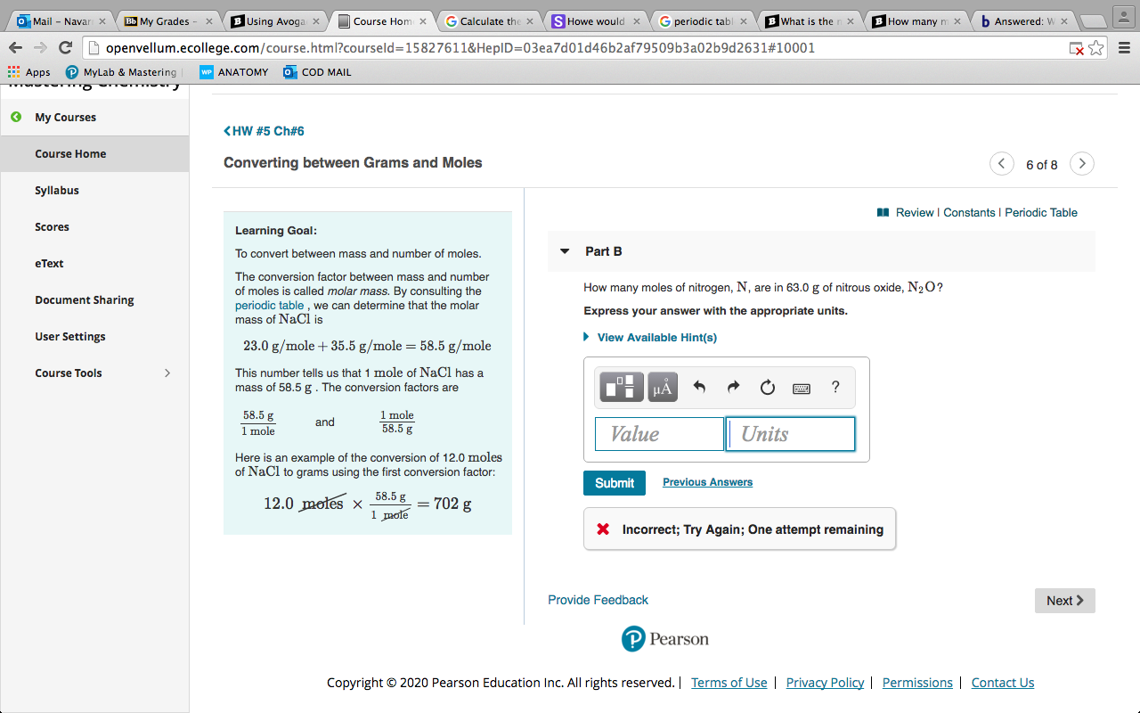 O Mail - Navar x
My Grades
B Using Avoga x
Course Hom x
G Calculate the x
S Howe would x
G periodic tabl x
What is the
How many m x
b Answered: w x
openvellum.ecollege.com/course.html?courseld=15827611&HeplD=03ea7d01d46b2af79509b3a02b9d2631#10001
E Apps
MyLab & Mastering
ANATOMY
O COD MAIL
O My Courses
<HW #5 Ch#6
Course Home
Converting between Grams and Moles
6 of 8
Syllabus
I Review I Constants I Periodic Table
Scores
Learning Goal:
To convert between mass and number of moles.
Part B
eText
The conversion factor between mass and number
How many moles of nitrogen, N, are in 63.0 g of nitrous oxide, N2 O?
of moles is called molar mass. By consulting the
periodic table, we can determine that the molar
Document Sharing
Express your answer with the appropriate units.
mass of NaCl is
User Settings
• View Available Hint(s)
23.0 g/mole + 35.5 g/mole = 58.5 g/mole
This number tells us that 1 mole of NaCl has a
mass of 58.5 g. The conversion factors are
Course Tools
HA
1 mole
58.5 g
58.5 g
and
1 mole
Value
Units
Here is an example of the conversion of 12.0 moles
of NaCl to grams using the first conversion factor:
Submit
Previous Answers
58.5 g
12.0 moles x
= 702 g
1 mote
X Incorrect; Try Again; One attempt remaining
Provide Feedback
Next >
P Pearson
Copyright © 2020 Pearson Education Inc. All rights reserved. | Terms of Use | Privacy Policy | Permissions | Contact Us
