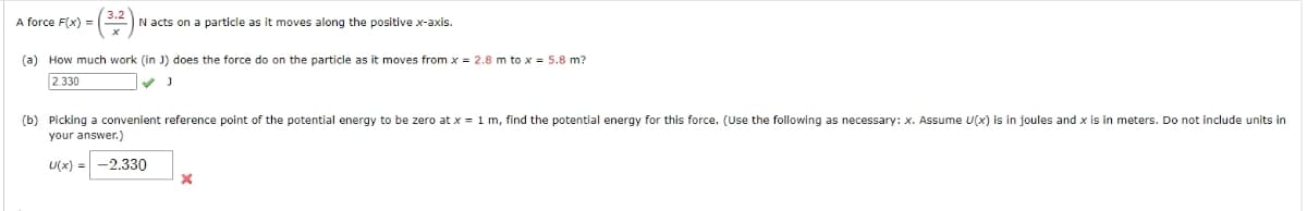 A force F(x) =
N acts on a particle as it moves along the positive x-axis.
(a) How much work (in J) does the force do on the particle as it moves from x = 2.8 m to x = 5.8 m?
2.330
(b) Picking a convenient reference point of the potential energy to be zero at x = 1 m, find the potential energy for this force. (Use the following as necessary: x. Assume U(x) is in joules and x is in meters. Do not include units in
your answer.)
U(x) = -2.330
