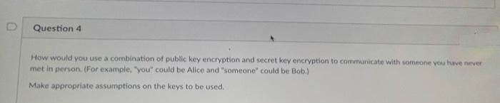 Question 4
How would you use a combination of public key encryption and secret key encryption to communicate with someone you have never
met in person. (For example, "you" could be Alice and "someone" could be Bob.)
Make appropriate assumptions on the keys to be used.
