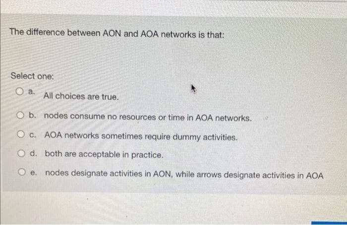 The difference between AON and AOA networks is that:
Select one:
O a.
All choices are true.
O b. nodes consume no resources or time in AOA networks.
O c. AOA networks sometimes require dummy activities.
O d. both are acceptable in practice.
O e. nodes designate activities in AON, while arrows designate activities in AOA
