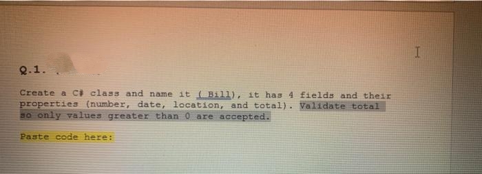 Q.1.
Create a C# class and name it ( Bill), it has 4 fields and their
propertie (number, date, location, and total). Validate total
BO only values greater than 0 are accepted.
Paste code here:
