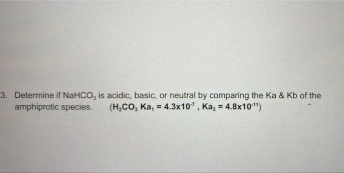 3. Determine if NaHCO, is acidic, basic, or neutral by comparing the Ka & Kb of the
amphiprotic species.
(H,CO, Ka, = 4.3x107, Ka, = 4.8x101"1)
