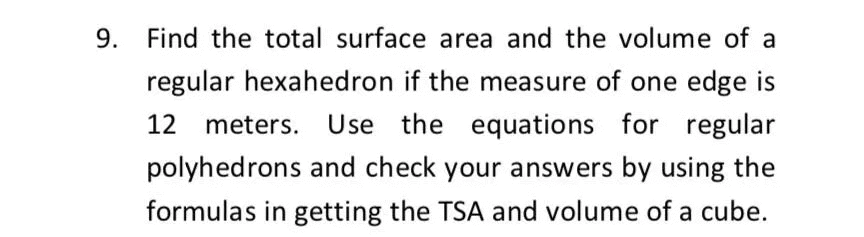 9.
Find the total surface area and the volume of a
regular hexahedron if the measure of one edge is
12 meters. Use
the equations for regular
polyhedrons and check your answers by using the
formulas in getting the TSA and volume of a cube.
