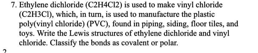 7. Ethylene dichloride (C2H4C12) is used to make vinyl chloride
(C2H3C1), which, in turn, is used to manufacture the plastic
poly(vinyl chloride) (PVC), found in piping, siding, floor tiles, and
toys. Write the Lewis structures of ethylene dichloride and vinyl
chloride. Classify the bonds as covalent or polar.