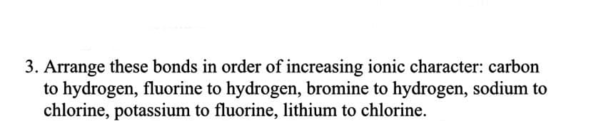 3. Arrange these bonds in order of increasing ionic character: carbon
to hydrogen, fluorine to hydrogen, bromine to hydrogen, sodium to
chlorine, potassium to fluorine, lithium to chlorine.