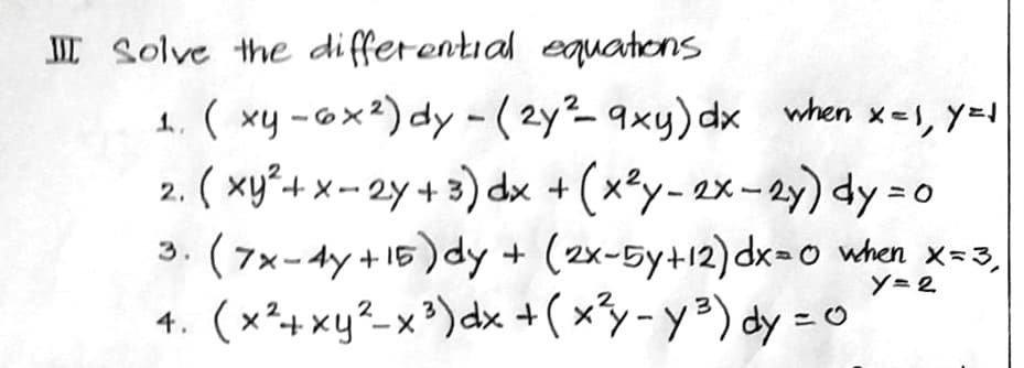 III Solve the differential equations
1. (xy-6x²) dy - (2y²9xy) dx when x = 1, y = 1
. (xy² + x - 2y + 3) dx + (x²y-2x-2y) dy=0
2.
(7x-4y +15) dy + (2x-5y+12) dx=0 when X=3₁
y=2
2
4. (x²+xy²-x³) dx + (x²y-y²³) dy = 0