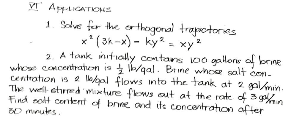 VT APPLICATIONS
1. Solve for the orthogonal trajectories
x² (3k-x) - ky² = xy²
2
2
2
2. A tank initially contams 100 gallons of brine
whose concentration is 1/2 lb/gal. Brine whose salt con-
centration is 2 lb/gal flows into the tank at 2 gal/min.
The well- stirred mixture flows out at the rate of 3 gay/ min.
Find salt content of brine and its concentration after
30 minutes.