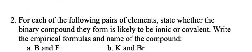 2. For each of the following pairs of elements, state whether the
binary compound they form is likely to be ionic or covalent. Write
the empirical formulas and name of the compound:
a. B and F
b. K and Br