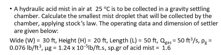 • A hydraulic acid mist in air at 25 °C is to be collected in a gravity settling
chamber. Calculate the smallest mist droplet that will be collected by the
chamber, applying stock's law. The operating data and dimension of settler
are given below:
Wide (W) = 30 ft, Height (H) = 20 ft, Length (L) = 50 ft, Qgas = 50 ft³/s, pg =
0.076 Ib/ft3, ug = 1.24 x 10-lb/ft.s, sp.gr of acid mist = 1.6
