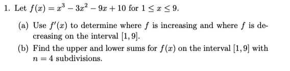 1. Let f(x) = x3 – 3a² – 9x + 10 for 1< x < 9.
(a) Use f'(x) to determine where f is increasing and where f is de
creasing on the interval [1, 9].
(b) Find the upper and lower sums for f(x) on the interval [1,9] with
n = 4 subdivisions.
