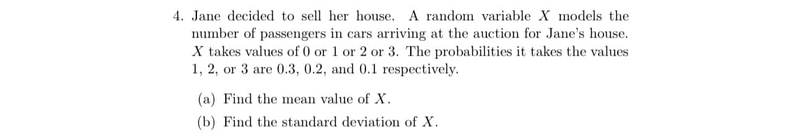 4. Jane decided to sell her house. A random variable X models the
number of passengers in cars arriving at the auction for Jane's house.
X takes values of 0 or 1 or 2 or 3. The probabilities it takes the values
1, 2, or 3 are 0.3, 0.2, and 0.1 respectively.
(a) Find the mean value of X.
(b) Find the standard deviation of X.