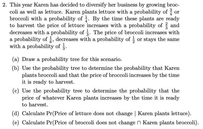 2. This year Karen has decided to diversify her business by growing broc-
coli as well as lettuce. Karen plants lettuce with a probability of or
broccoli with a probability of . By the time these plants are ready
to harvest the price of lettuce increases with a probability of and
decreases with a probability of 3. The price of broccoli increases with
a probability of , decreases with a probability of or stays the same
with a probability of .
(a) Draw a probability tree for this scenario.
(b) Use the probability tree to determine the probability that Karen
plants broccoli and that the price of broccoli increases by the time
it is ready to harvest.
(c) Use the probability tree to determine the probability that the
price of whatever Karen plants increases by the time it is ready
to harvest.
(d) Calculate Pr(Price of lettuce does not change | Karen plants lettuce).
(e) Calculate Pr(Price of broccoli does not changen Karen plants broccoli).