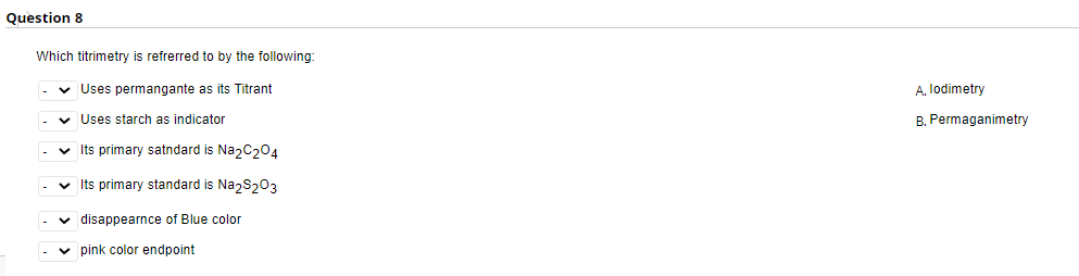 Question 8
Which titrimetry is refrerred to by the following
v Uses permangante as its Titrant
A. lodimetry
v Uses starch as indicator
B. Permaganimetry
v Its primary satndard is NazC204
v Its primary standard is Na,S203
v disappearnce of Blue color
v pink color endpoint
