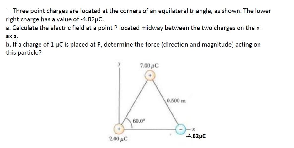 Three point charges are located at the corners of an equilateral triangle, as shown. The lower
right charge has a value of -4.82µC.
a. Calculate the electric field at a point P located midway between the two charges on the x-
axis.
b. If a charge of 1 µC is placed at P, determine the force (direction and magnitude) acting on
this particle?
7.00 μC
0.500 m
60.0°
2.00 uC
-4.82µc
