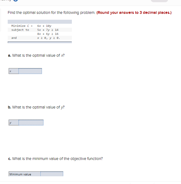 Find the optimal solution for the following problem. (Round your answers to 3 decimal places.)
Minimize C =
6x + 18y
5x + 7y 2 14
subject to
8х + бу 2 16
x 2 0, y 2 e.
and
a. What is the optimal value of x?
b. What is the optimal value of y?
c. What Is the minimum value of the objective function?
Minimum value
