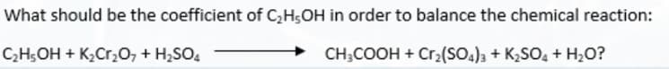 What should be the coefficient of C,H;OH in order to balance the chemical reaction:
CH5OH + K2Cr,0, + H2SO,
CH;COOH + Cr2(SO.), + K,SO, + H,O?
