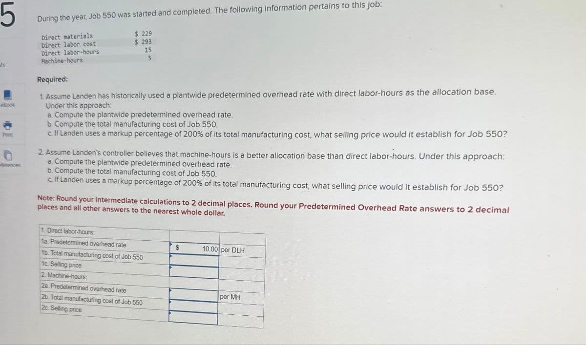5
ts
eBook
Print
eferences
During the year, Job 550 was started and completed. The following information pertains to this job:
Direct materials
Direct labor cost
Direct labor-hours
Machine-hours
Required:
$ 229
$ 293
15
5
1. Assume Landen has historically used a plantwide predetermined overhead rate with direct labor-hours as the allocation base.
Under this approach:
a. Compute the plantwide predetermined overhead rate.
b. Compute the total manufacturing cost of Job 550.
c. If Landen uses a markup percentage of 200% of its total manufacturing cost, what selling price would it establish for Job 550?
2. Assume Landen's controller believes that machine-hours is a better allocation base than direct labor-hours. Under this approach:
a. Compute the plantwide predetermined overhead rate.
b. Compute the total manufacturing cost of Job 550.
c. If Landen uses a markup percentage of 200% of its total manufacturing cost, what selling price would it establish for Job 550?
Note: Round your intermediate calculations to 2 decimal places. Round your Predetermined Overhead Rate answers to 2 decimal
places and all other answers to the nearest whole dollar.
1. Direct labor-hours:
1a. Predetermined overhead rate
1b. Total manufacturing cost of Job 550
1c. Selling price
2. Machine-hours:
2a. Predetermined overhead rate
2b. Total manufacturing cost of Job 550
2c. Selling price
$
10.00 per DLH
per MH