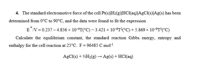 4. The standard electromotive force of the cell Pt(s) H2(g)|HCl(aq)|AgCl(s)|Ag(s) has been
determined from 0°C to 90°C, and the data were found to fit the expression
E*/V = 0.237-4.856 × 10-4T(°C) - 3.421 × 10-T²(°C) + 5.869 × 10-ºT³ (°C)
Calculate the equilibrium constant, the standard reaction Gibbs energy, entropy and
enthalpy for the cell reaction at 25°C. F = 96485 C mol-¹
AgCl(s) + H2(g) → Ag(s) + HCl(aq)