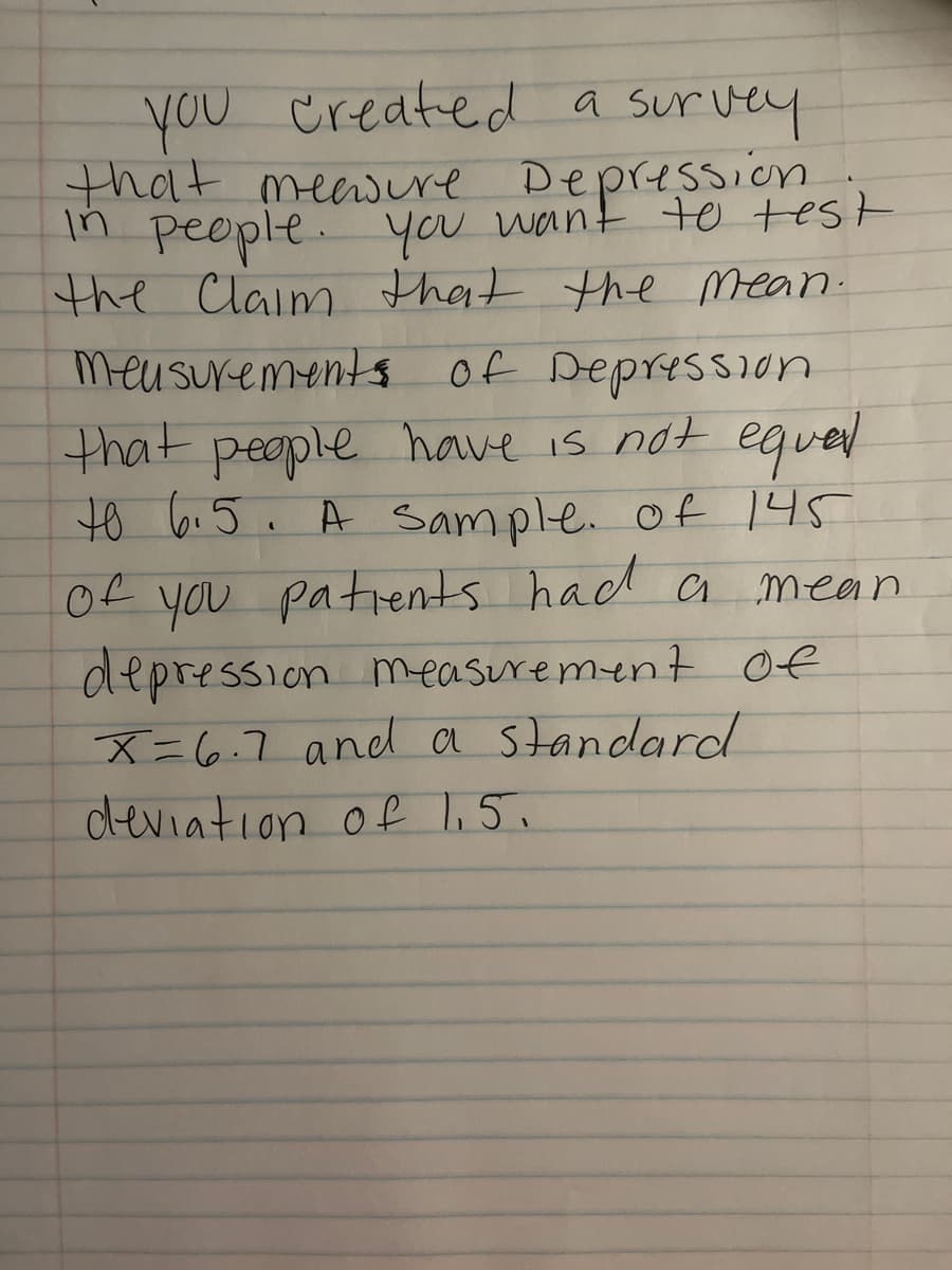 you Created a survey
that meawere Depression
In people. you want to test
the Claim that the Mean.
meusurements of Depression
that peaple have is not egued
to 6.5. A sample. of 145
Of you patients had a mean
depression measurement of
X=6.7 and a standard
deviation of l,5.
